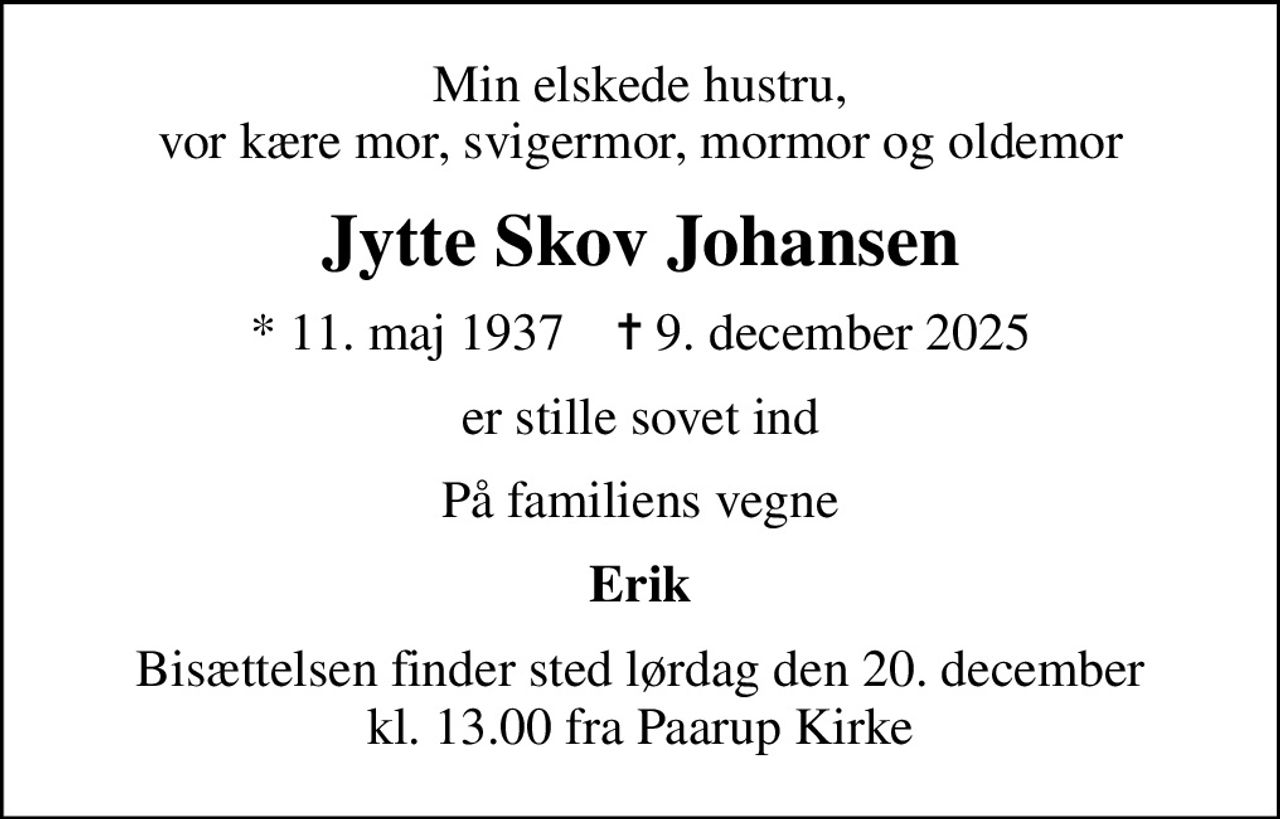Min elskede hustru, vor kære mor, svigermor, mormor og oldemor
Jytte Skov Johansen
* 11. maj 1937    ✝ 9. december 2025
er stille sovet ind
På familiens vegne
Erik
Bisættelsen finder sted lørdag den 20. december kl. 13.00 fra Paarup Kirke