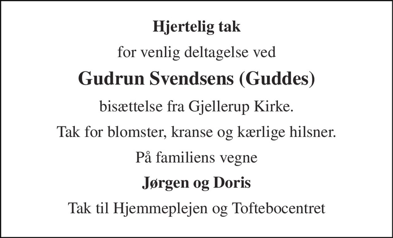 Hjertelig tak 
for venlig deltagelse ved 
Gudrun Svendsens (Guddes) 
bisættelse fra Gjellerup Kirke. 
Tak for blomster, kranse og kærlige hilsner. 
På familiens vegne 
Jørgen og Doris 
Tak til Hjemmeplejen og Toftebocentret