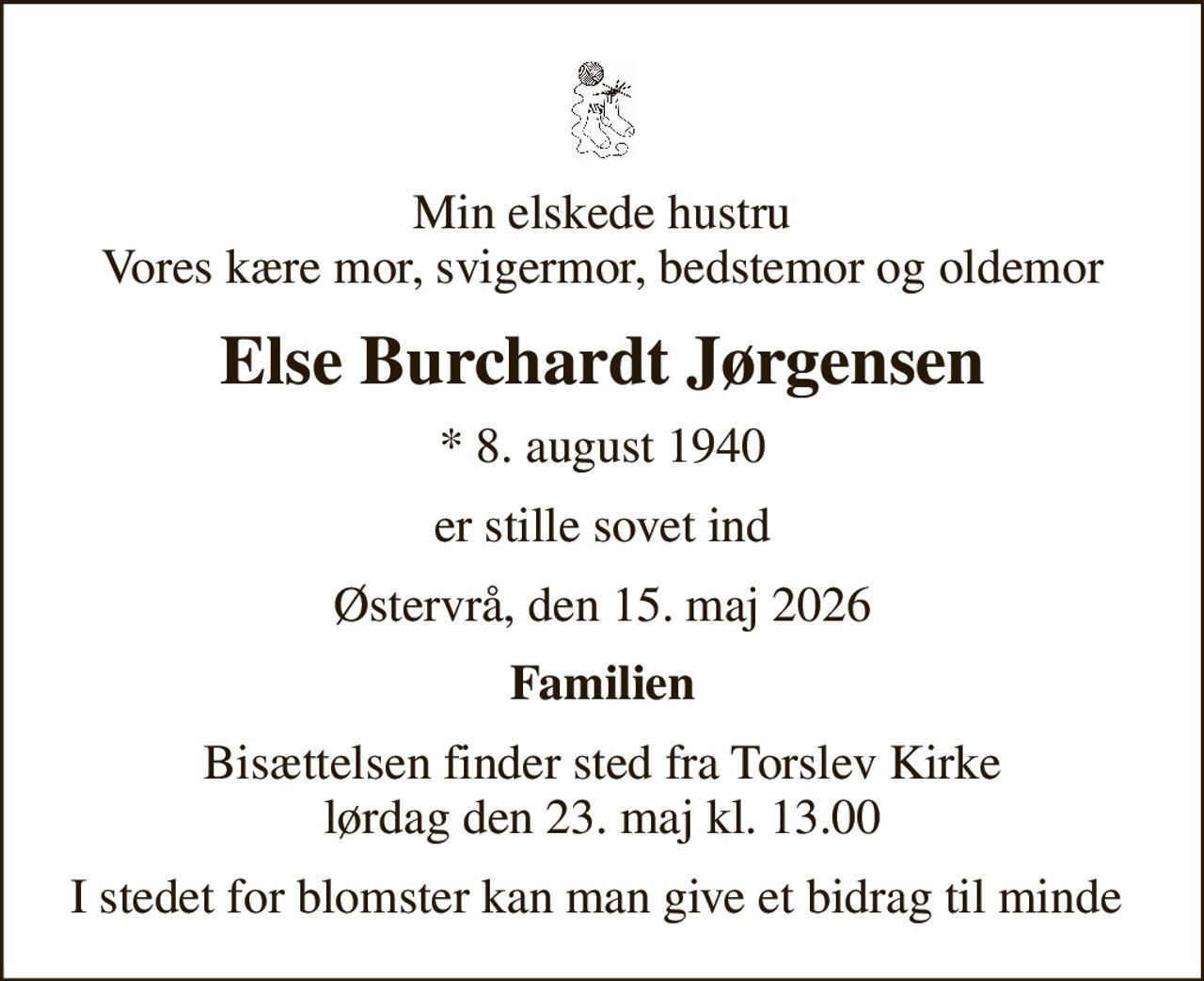 Min elskede hustru Vores kære mor, svigermor, bedstemor og oldemor
Else Burchardt Jørgensen
* 8. august 1940
er stille sovet ind
Østervrå, den 15. maj 2026
Familien
Bisættelsen finder sted fra Torslev Kirke  lørdag den 23. maj kl. 13.00 
I stedet for blomster kan man give et bidrag til minde på MobilePay nummer 20412205