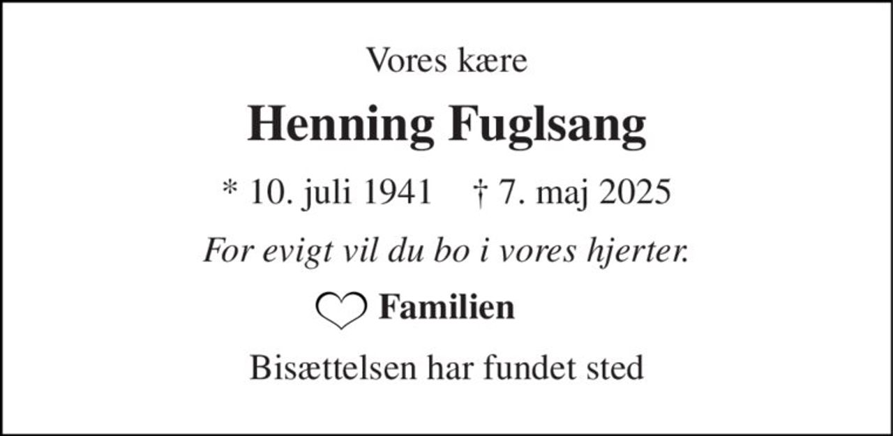 Vores kære 
Henning Fuglsang 
fik fred 
*​ 10. juli 1941​    †​ 7. maj 2025 
For evigt vil du bo i vores hjerter. 
Familien 
Bisættelsen har fundet sted