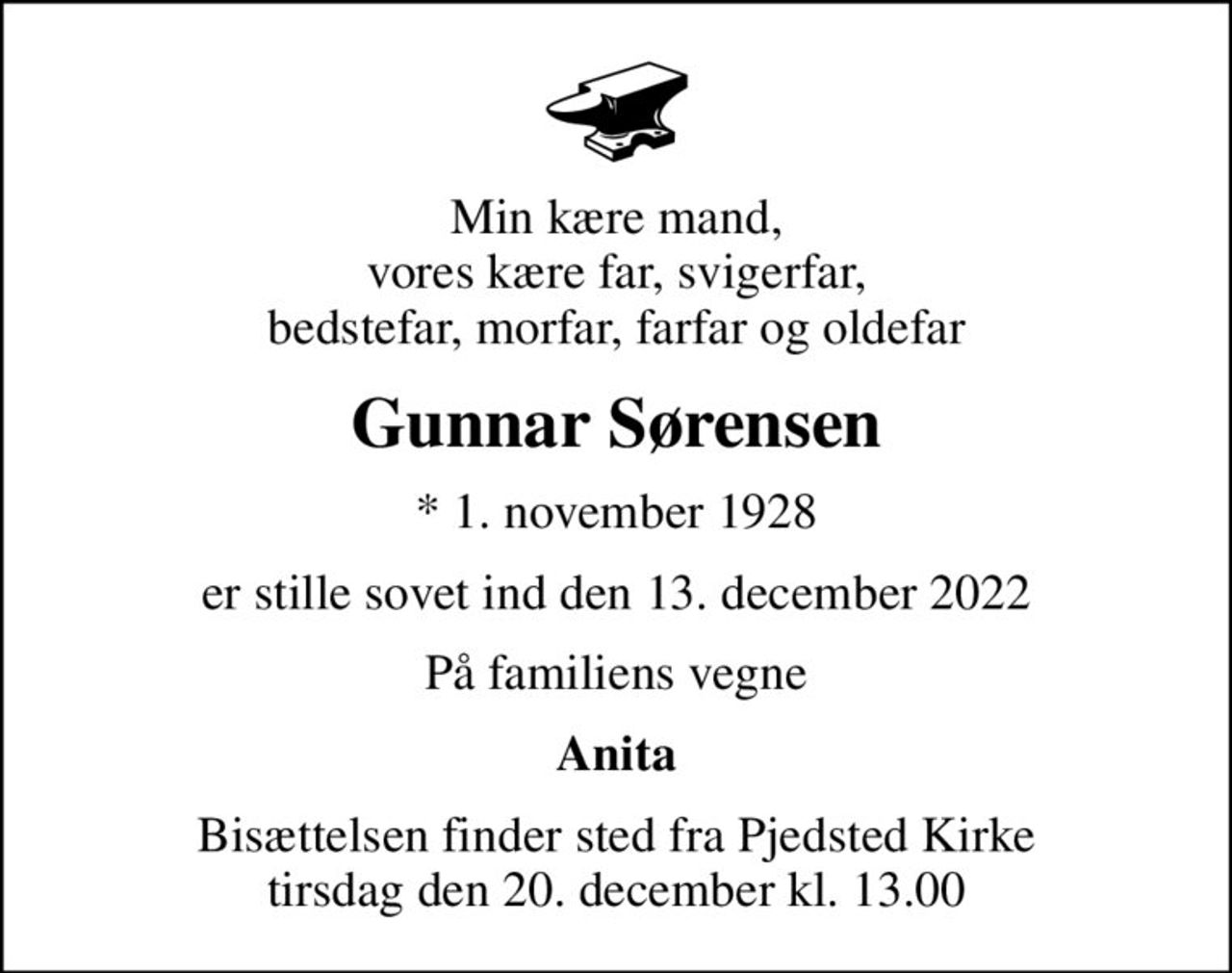 Min kære mand, vores kære far, svigerfar, bedstefar, morfar, farfar og oldefar
Gunnar Sørensen
* 1. november 1928
er stille sovet ind den 13. december 2022
På familiens vegne
Anita
Bisættelsen finder sted fra Pjedsted Kirke  tirsdag den 20. december kl. 13.00