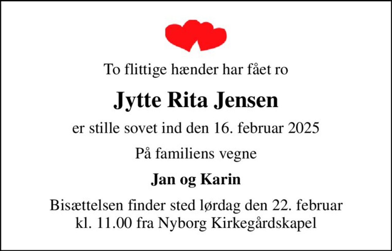 To flittige hænder har fået ro
Jytte Rita Jensen
er stille sovet ind den 16. februar 2025
På familiens vegne
Jan og Karin
Bisættelsen finder sted lørdag den 22. februar kl. 11.00 fra Nyborg Kirkegårdskapel