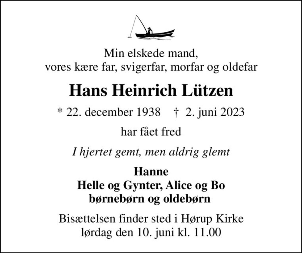 Min elskede mand, vores kære far, svigerfar, morfar og oldefar
Hans Heinrich Lützen
* 22. december 1938    ✝ 2. juni 2023
har fået fred
I hjertet gemt, men aldrig glemt
Hanne Helle og Gynter, Alice og Bo børnebørn og oldebørn 
Bisættelsen finder sted i Hørup Kirke  lørdag den 10. juni kl. 11.00