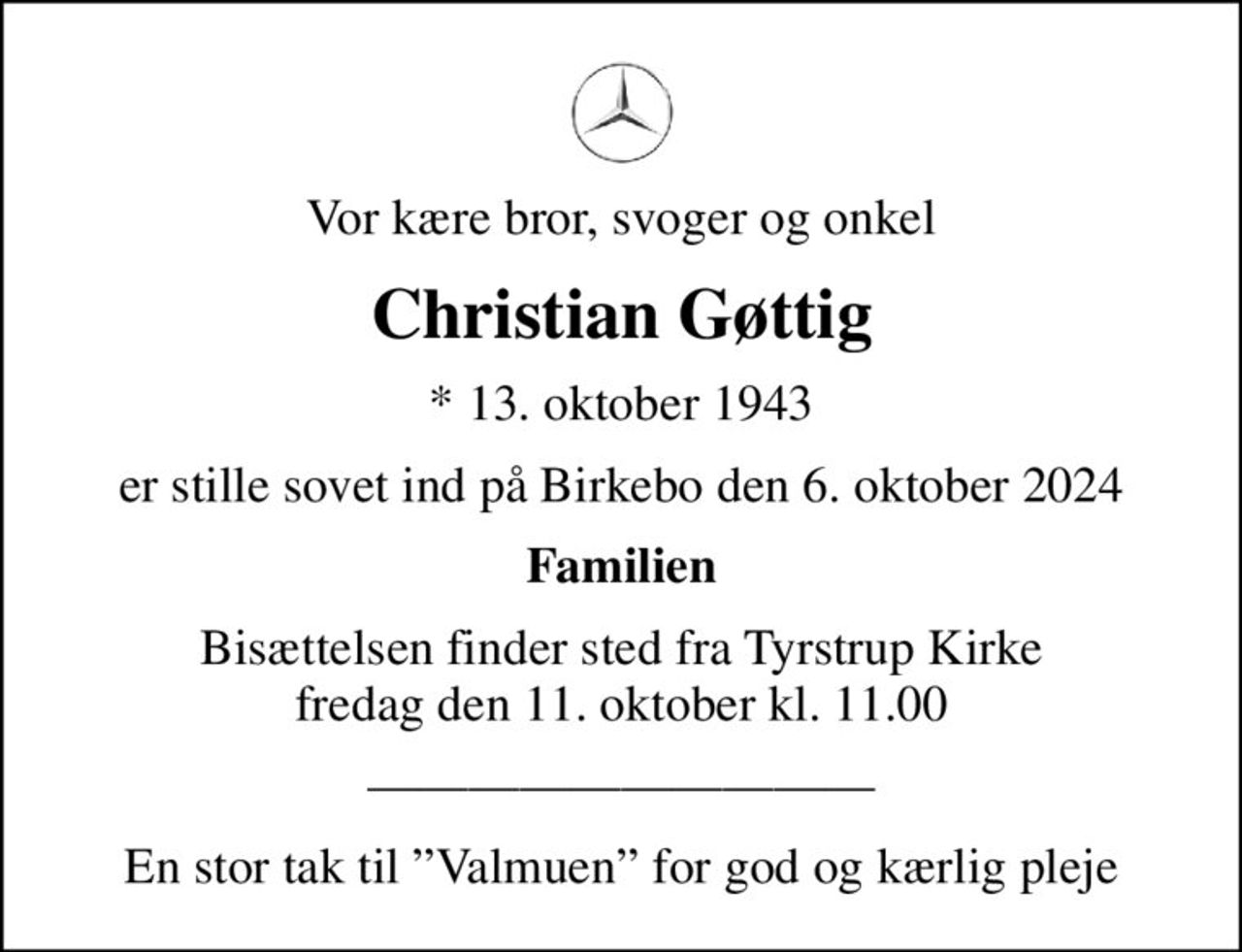 Vor kære bror, svoger og onkel
Christian Gøttig
* 13. oktober 1943
er stille sovet ind på Birkebo den 6. oktober 2024
Familien
Bisættelsen finder sted fra Tyrstrup Kirke  fredag den 11. oktober kl. 11.00 
En stor tak til Valmuen for god og kærlig pleje