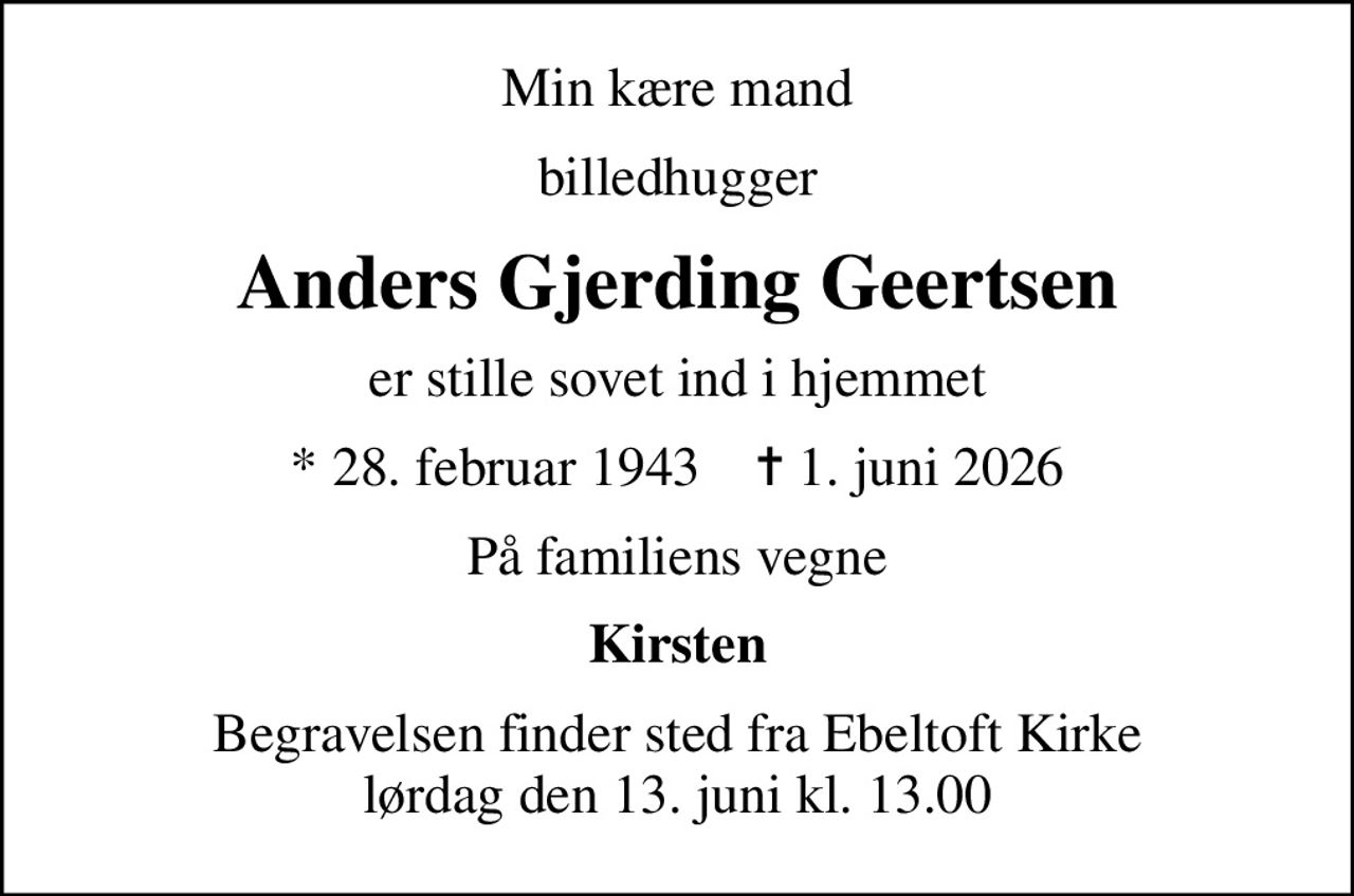 Min kære mand
billedhugger
Anders Gjerding Geertsen
er stille sovet ind i hjemmet
* 28. februar 1943    ✝ 1. juni 2026
På familiens vegne
Kirsten
Begravelsen finder sted fra Ebeltoft Kirke  lørdag den 13. juni kl. 13.00