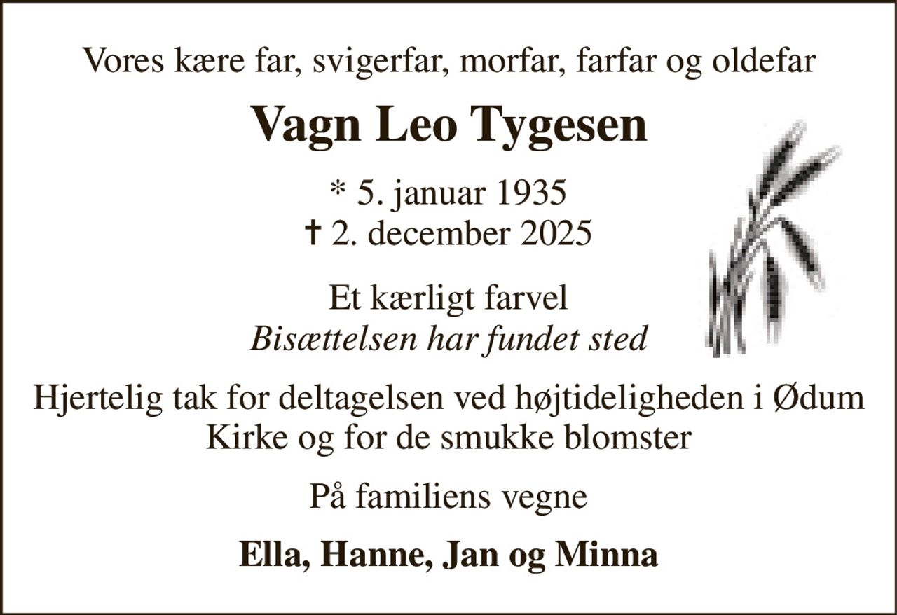 Vores kære far, svigerfar, morfar, farfar og oldefar 
Vagn Leo Tygesen 
*​ 5. januar 1935​ ✝​ 2. december 2025 
Et kærligt farvel Bisættelsen har fundet sted 
Hjertelig tak for deltagelsen ved højtideligheden i Ødum Kirke og for de smukke blomster 
På familiens vegne 
Ella, Hanne, Jan og Minna