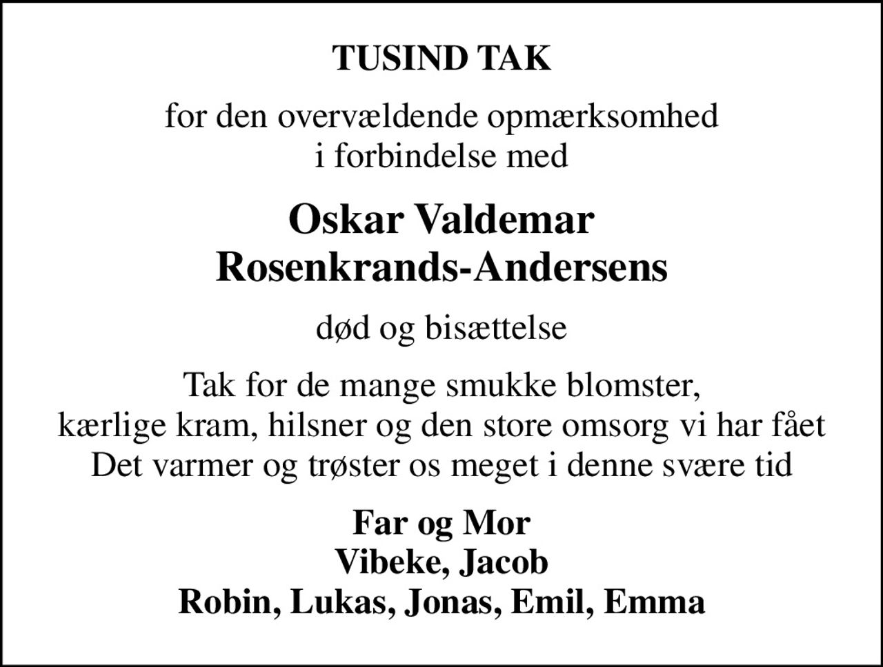 TUSIND TAK
for den overvældende opmærksomhed i forbindelse med
Oskar Valdemar Rosenkrands-Andersens
død og bisættelse
Tak for de mange smukke blomster, kærlige kram, hilsner og den store omsorg vi har fået Det varmer og trøster os meget i denne svære tid
Far og Mor Vibeke, Jacob Robin, Lukas, Jonas, Emil, Emma