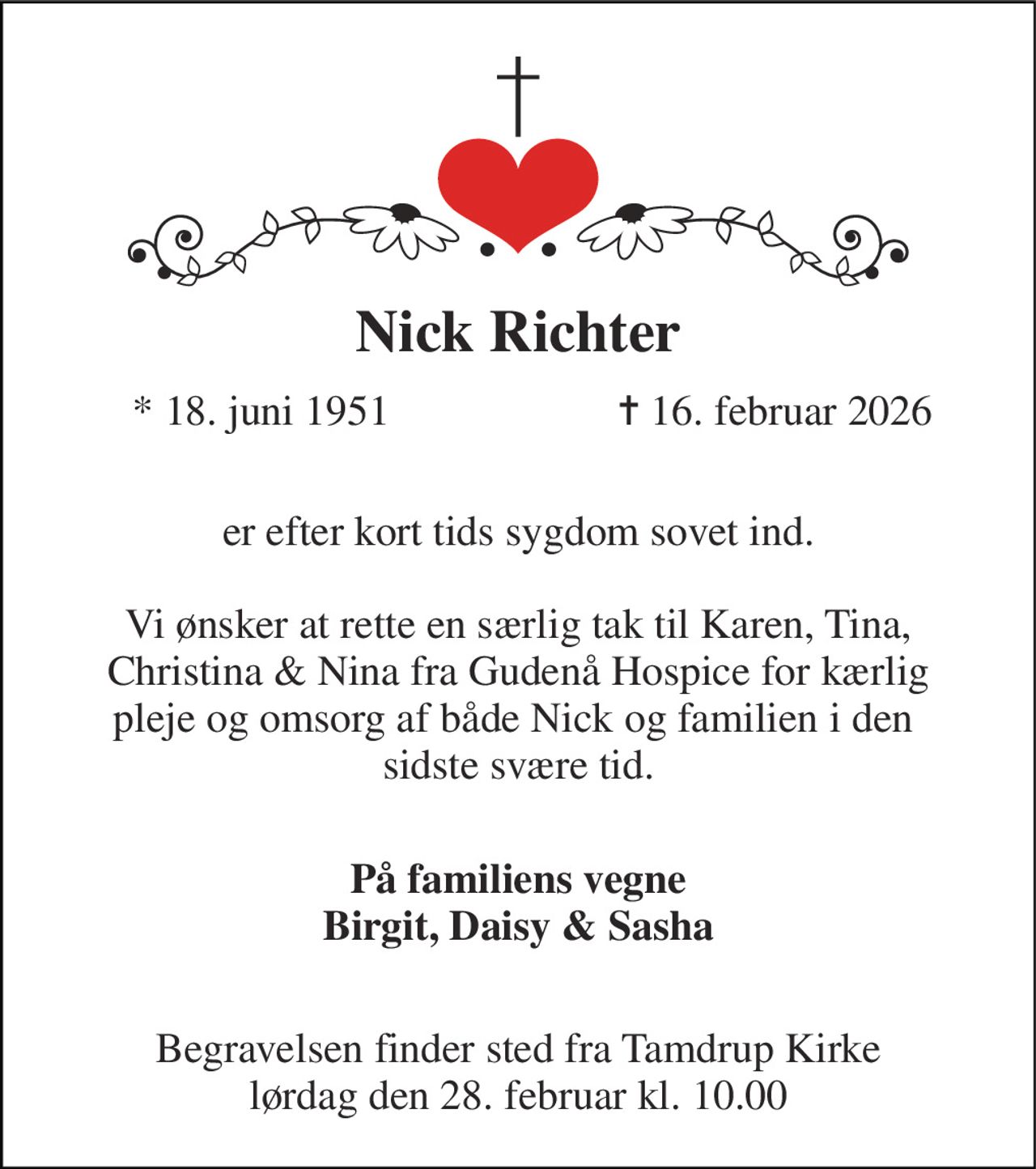 Nick Richter​ 
*​ 18. juni 1951 
✝​ 16. februar 2026​ 
 er efter kort tids sygdom sovet ind.  Vi ønsker at rette en særlig tak til Karen, Tina, Christina & Nina fra Gudenå Hospice for kærlig pleje og omsorg af både Nick og familien i den  sidste svære tid.  
På familiens vegne Birgit, Daisy & Sasha  
Begravelsen​ finder sted fra Tamdrup Kirke​ lørdag den 28. februar​ kl. 10.00