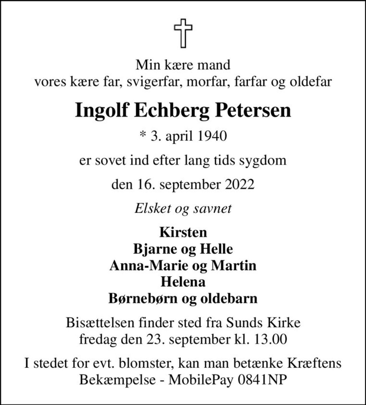 Min kære mand vores kære far, svigerfar, morfar, farfar og oldefar
Ingolf Echberg Petersen
* 3. april 1940
er sovet ind efter lang tids sygdom
den 16. september 2022
Elsket og savnet
Kirsten Bjarne og Helle Anna-Marie og Martin Helena Børnebørn og oldebarn
Bisættelsen finder sted fra Sunds Kirke  fredag den 23. september kl. 13.00 
I stedet for evt. blomster, kan man betænke Kræftens Bekæmpelse - MobilePay 0841NP
