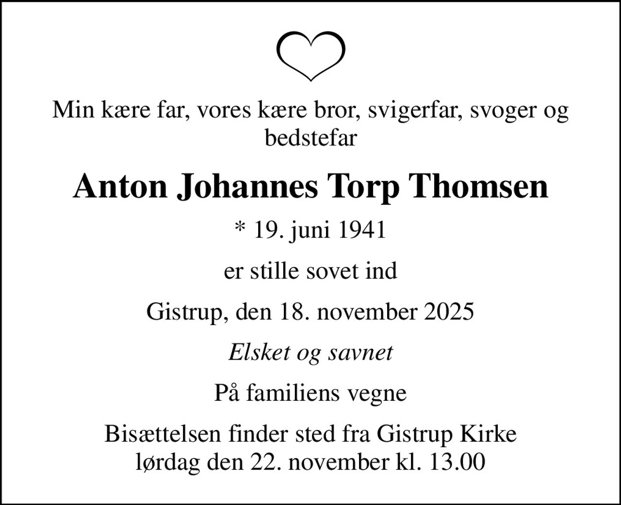Min kære far, vores kære bror, svigerfar, svoger og bedstefar
Anton Johannes Torp Thomsen
* 19. juni 1941
er stille sovet ind
Gistrup, den 18. november 2025
Elsket og savnet
På familiens vegne
Bisættelsen finder sted fra Gistrup Kirke  lørdag den 22. november kl. 13.00