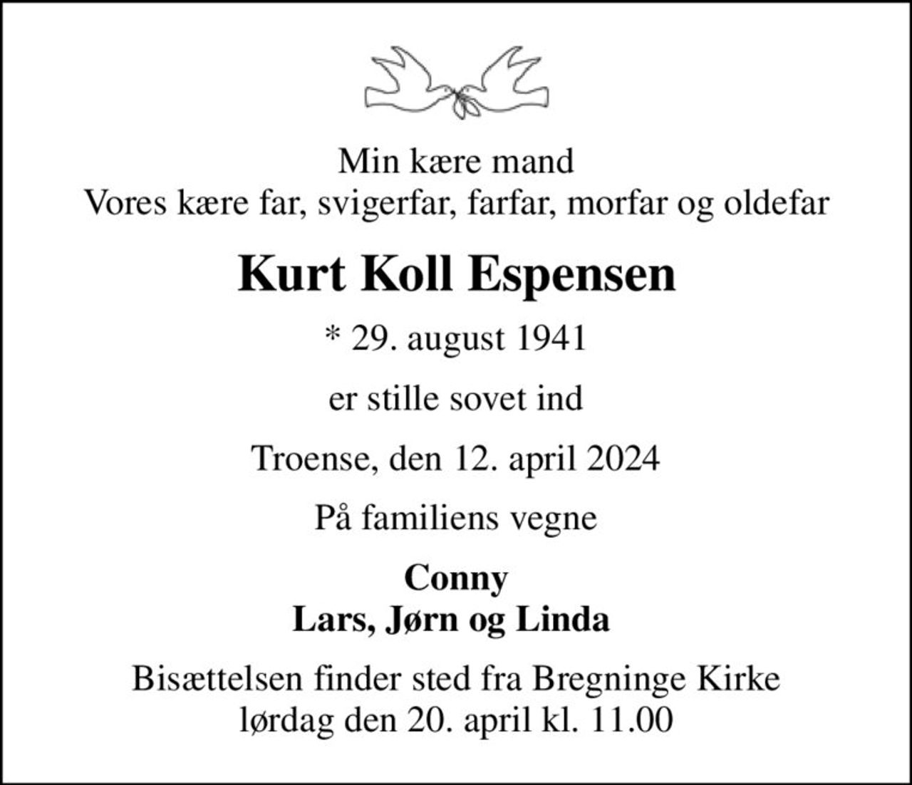 Min kære mand Vores kære far, svigerfar, farfar, morfar og oldefar
Kurt Koll Espensen
* 29. august 1941
er stille sovet ind
Troense, den 12. april 2024
På familiens vegne
Conny Lars, Jørn og Linda 
Bisættelsen finder sted fra Bregninge Kirke  lørdag den 20. april kl. 11.00