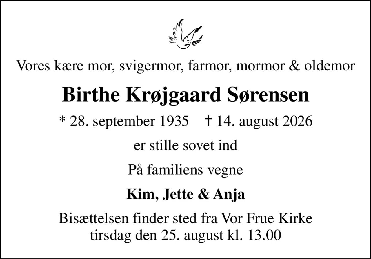 Vores kære mor, svigermor, farmor, mormor & oldemor
Birthe Krøjgaard Sørensen
* 28. september 1935    ✝ 14. august 2026
er stille sovet ind
På familiens vegne
Kim, Jette & Anja
Bisættelsen finder sted fra Vor Frue Kirke  tirsdag den 25. august kl. 13.00