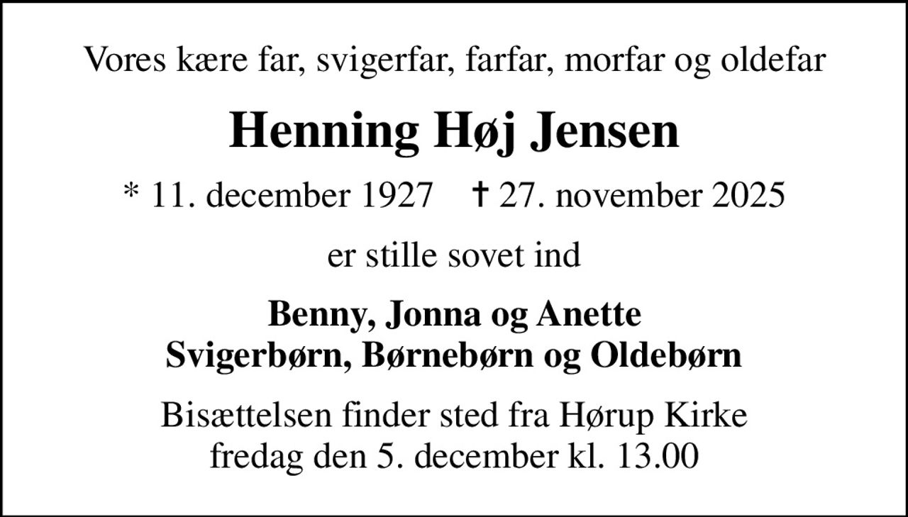 Vores kære far, svigerfar, farfar, morfar og oldefar
Henning Høj Jensen
* 11. december 1927    ✝ 27. november 2025
er stille sovet ind
Benny, Jonna og Anette Svigerbørn, Børnebørn og Oldebørn
Bisættelsen finder sted fra Hørup Kirke  fredag den 5. december kl. 13.00