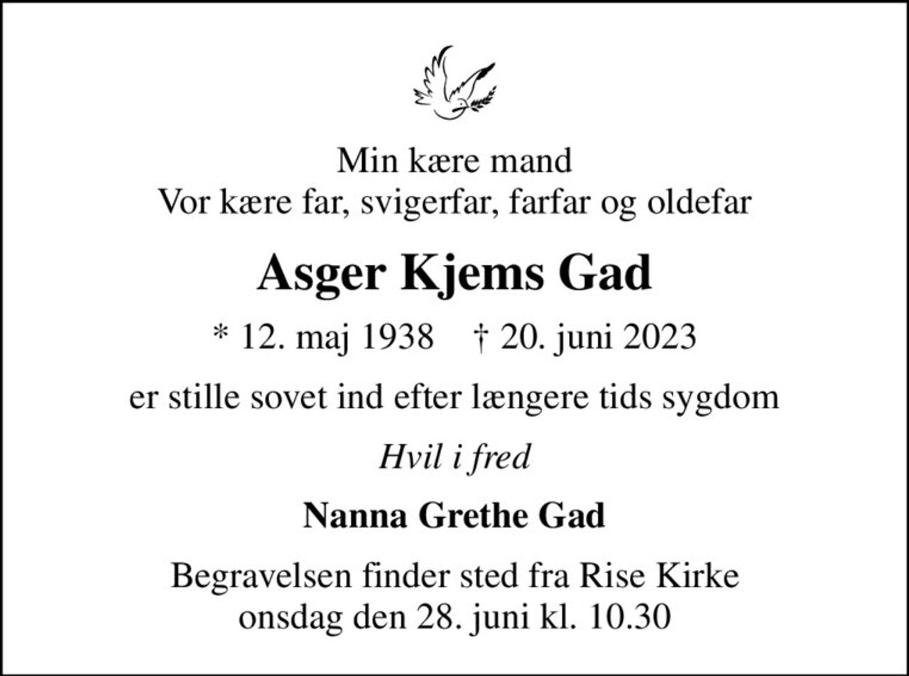 Min kære mand Vor kære far, svigerfar, farfar og oldefar
Asger Kjems Gad
* 12. maj 1938    ✝ 20. juni 2023
er stille sovet ind efter længere tids sygdom
Hvil i fred
Nanna Grethe Gad
Begravelsen finder sted fra Rise Kirke  onsdag den 28. juni kl. 10.30