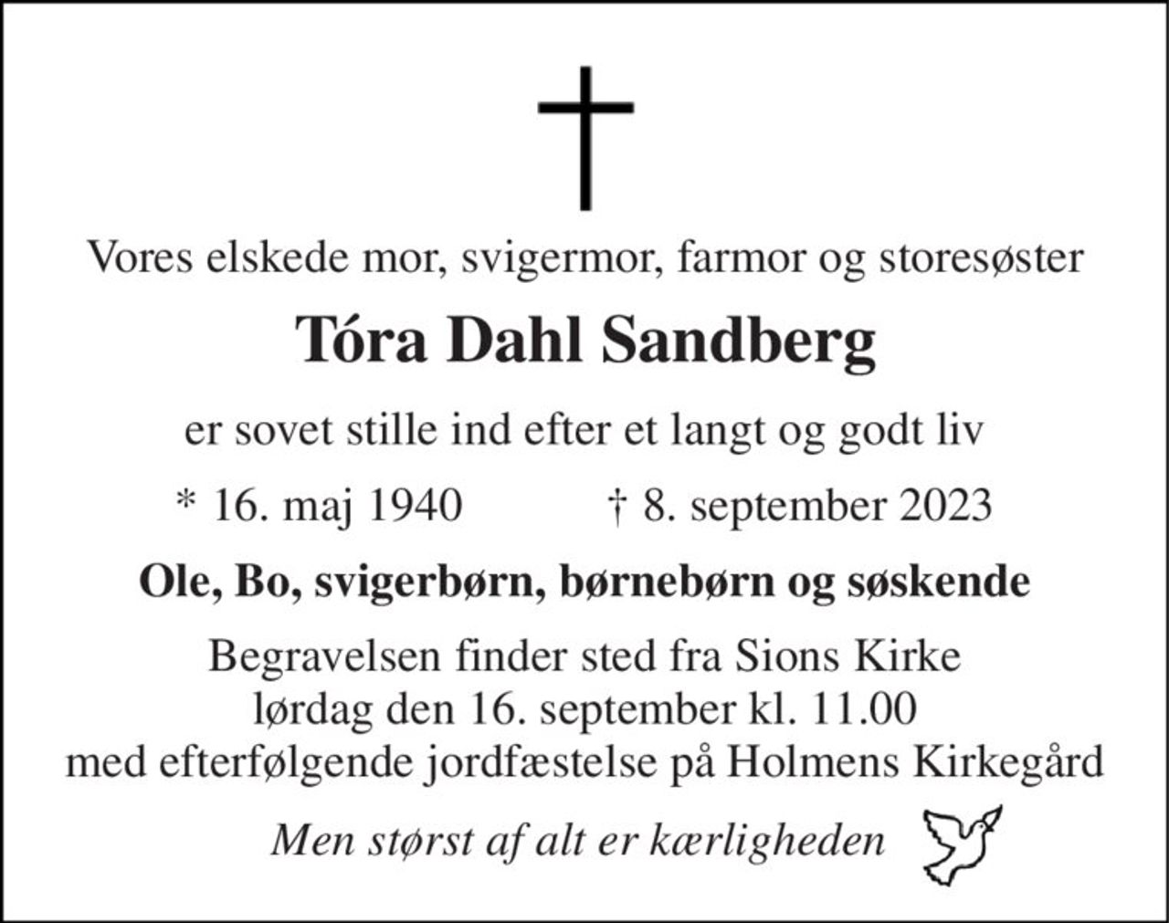 Vores elskede mor, svigermor, farmor og storesøster 
Tóra Dahl Sandberg 
er sovet stille ind efter et langt og godt liv 
*​ 16. maj 1940​            †​ 8. september 2023 
Ole, Bo, svigerbørn, børnebørn og søskende 
Begravelsen​ finder sted fra Sions Kirke​ lørdag den 16. september​ kl. 11.00 med efterfølgende jordfæstelse på Holmens Kirkegård 
Men størst af alt er kærligheden
