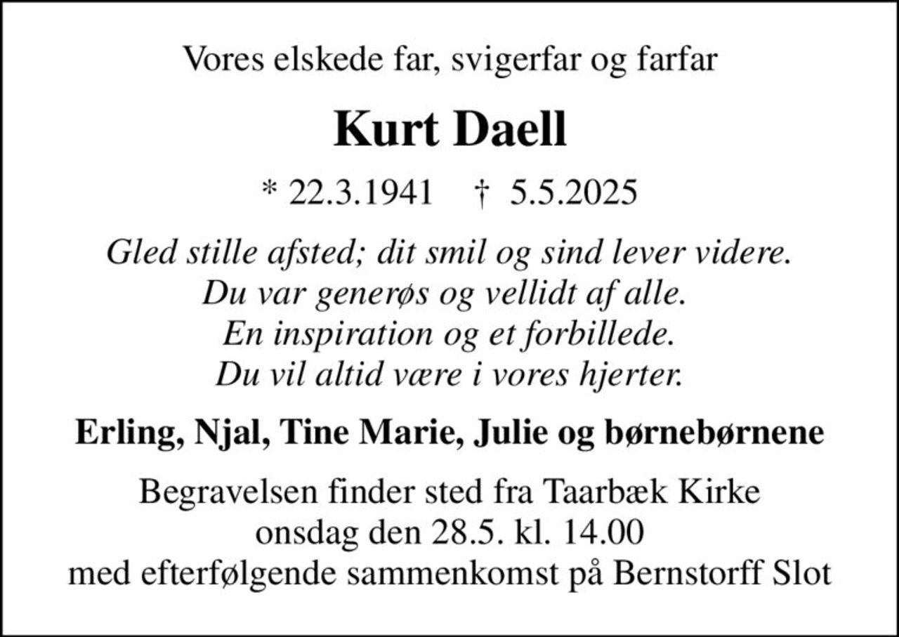 Vores elskede far, svigerfar og farfar
Kurt Daell
* 22.3.1941    ✝ 5.5.2025
Gled stille afsted; dit smil og sind lever videre. Du var generøs og vellidt af alle.  En inspiration og et forbillede. Du vil altid være i vores hjerter.
Erling, Njal, Tine Marie, Julie og børnebørnene
Begravelsen finder sted fra Taarbæk Kirke  onsdag den 28.5. kl. 14.00  med efterfølgende sammenkomst på Bernstorff Slot