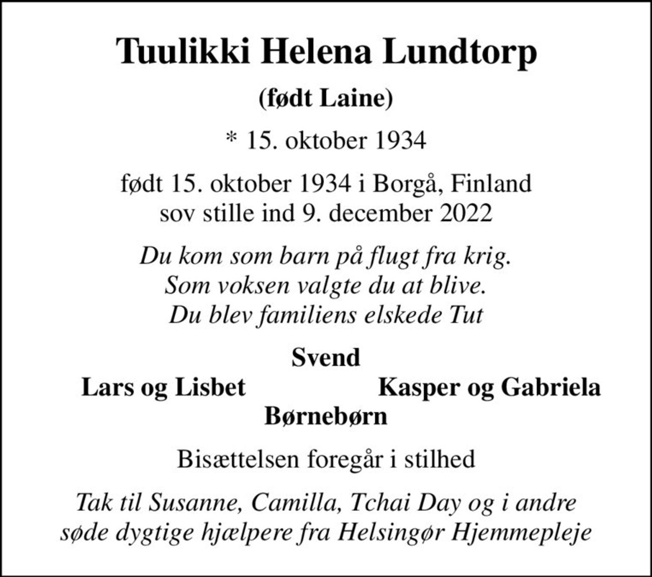 Tuulikki Helena Lundtorp
(født Laine)
* 15. oktober 1934
født 15. oktober 1934 i Borgå, Finland sov stille ind 9. december 2022
Du kom som barn på flugt fra krig. Som voksen valgte du at blive. Du blev familiens elskede Tut
Svend
Lars og Lisbet
Kasper og Gabriela
Bisættelsen foregår i stilhed
Tak til Susanne, Camilla, Tchai Day og i andre søde dygtige hjælpere fra Helsingør Hjemmepleje