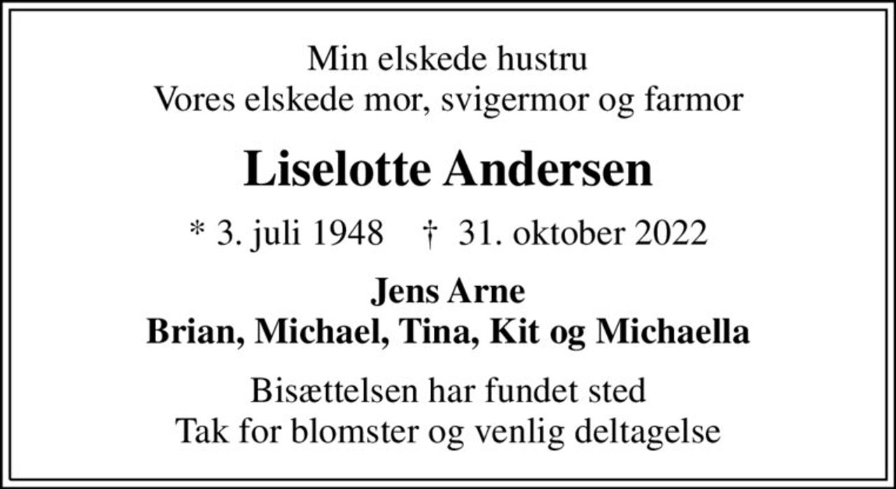 Min elskede hustru Vores elskede mor, svigermor og farmor
Liselotte Andersen
* 3. juli 1948    ✝ 31. oktober 2022
Jens Arne Brian, Michael, Tina, Kit og Michaella
Bisættelsen har fundet sted Tak for blomster og venlig deltagelse