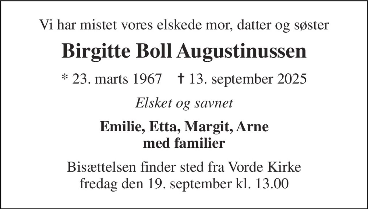 Vi har mistet vores elskede mor, datter og søster 
Birgitte Boll Augustinussen 
*​ 23. marts 1967​    ✝​ 13. september 2025 
Elsket og savnet 
Emilie, Etta, Margit, Arne med familier 
Bisættelsen finder sted fra Vorde Kirke fredag den 19. september kl. 13.00
