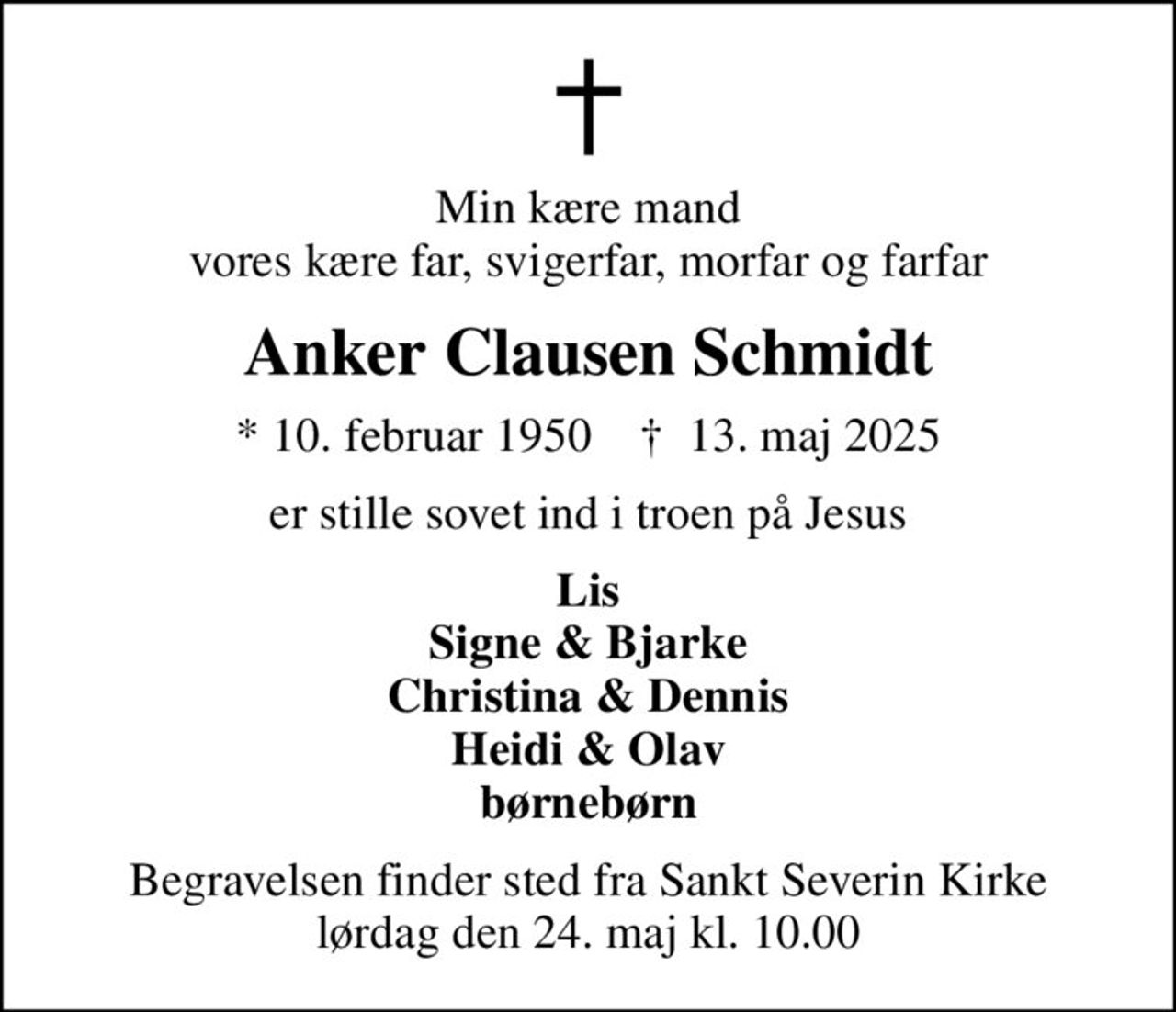 Min kære mand vores kære far, svigerfar, morfar og farfar
Anker Clausen Schmidt
* 10. februar 1950    ✝ 13. maj 2025
er stille sovet ind i troen på Jesus
Lis Signe & Bjarke Christina & Dennis Heidi & Olav børnebørn
Begravelsen finder sted fra Sankt Severin Kirke  lørdag den 24. maj kl. 10.00