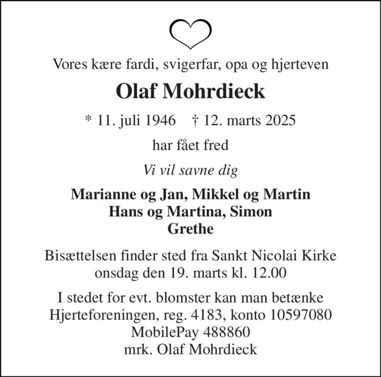 Vores kære fardi, svigerfar, opa og hjerteven 
Olaf Mohrdieck 
* 11. juli 1946    † 12. marts 2025 
har fået fred 
Vi vil savne dig 
Marianne og Jan, Mikkel og Martin Hans og Martina, Simon Grethe 
Bisættelsen finder sted fra Sankt Nicolai Kirke onsdag den 19. marts kl. 12.00 
I stedet for evt. blomster kan man betænke Hjerteforeningen, reg. 4183, konto 10597080 MobilePay 488860 mrk. Olaf Mohrdieck