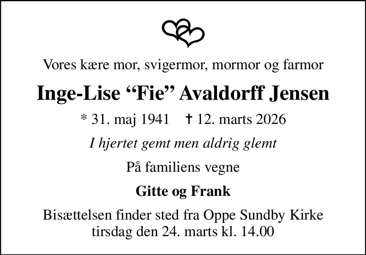 Vores kære mor, svigermor, mormor og farmor
Inge-Lise Fie Avaldorff Jensen
* 31. maj 1941    ✝ 12. marts 2026
I hjertet gemt men aldrig glemt
På familiens vegne
Gitte og Frank
Bisættelsen finder sted fra Oppe Sundby Kirke  tirsdag den 24. marts kl. 14.00