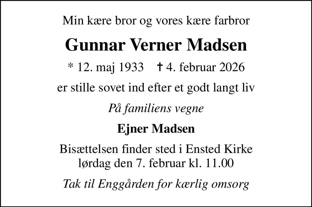 Min kære bror og vores kære farbror
Gunnar Verner Madsen
* 12. maj 1933    ✝ 4. februar 2026
er stille sovet ind efter et godt langt liv
På familiens vegne
Ejner Madsen
Bisættelsen finder sted i Ensted Kirke  lørdag den 7. februar kl. 11.00 
Tak til Enggården for kærlig omsorg