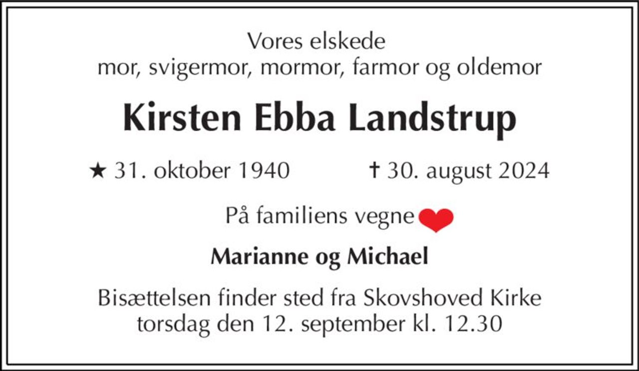 Vores elskede  mor, svigermor, mormor, farmor og oldemor 
Kirsten Ebba Landstrup 
★​ 31. oktober 1940​            ✝​ 30. august 2024 
På familiens vegne 
Marianne og Michael 
Bisættelsen​ finder sted fra Skovshoved Kirke​ torsdag den 12. september​ kl. 12.30