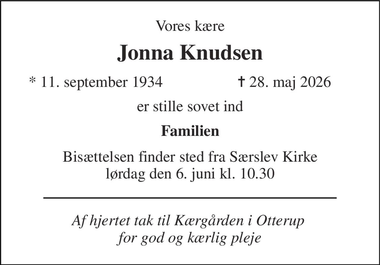 Vores kære 
Jonna Knudsen 
*​ 11. september 1934 
✝​ 28. maj 2026​ 
er stille sovet ind 
Familien 
Bisættelsen finder sted fra Særslev Kirke lørdag den 6. juni kl. 10.30 
Af hjertet tak til Kærgården i Otterup  for god og kærlig pleje