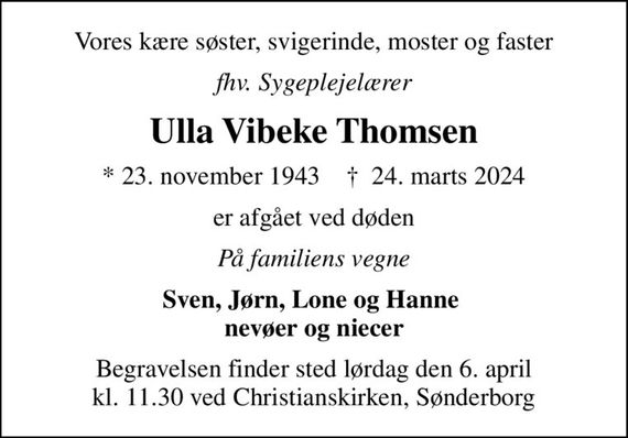 Vores kære søster, svigerinde, moster og faster
fhv. Sygeplejelærer
Ulla Vibeke Thomsen
* 23. november 1943    &#x271d; 24. marts 2024
er afgået ved døden
På familiens vegne
Sven, Jørn, Lone og Hanne  nevøer og niecer
Begravelsen finder sted lørdag den 6. april kl. 11.30 ved Christianskirken, Sønderborg