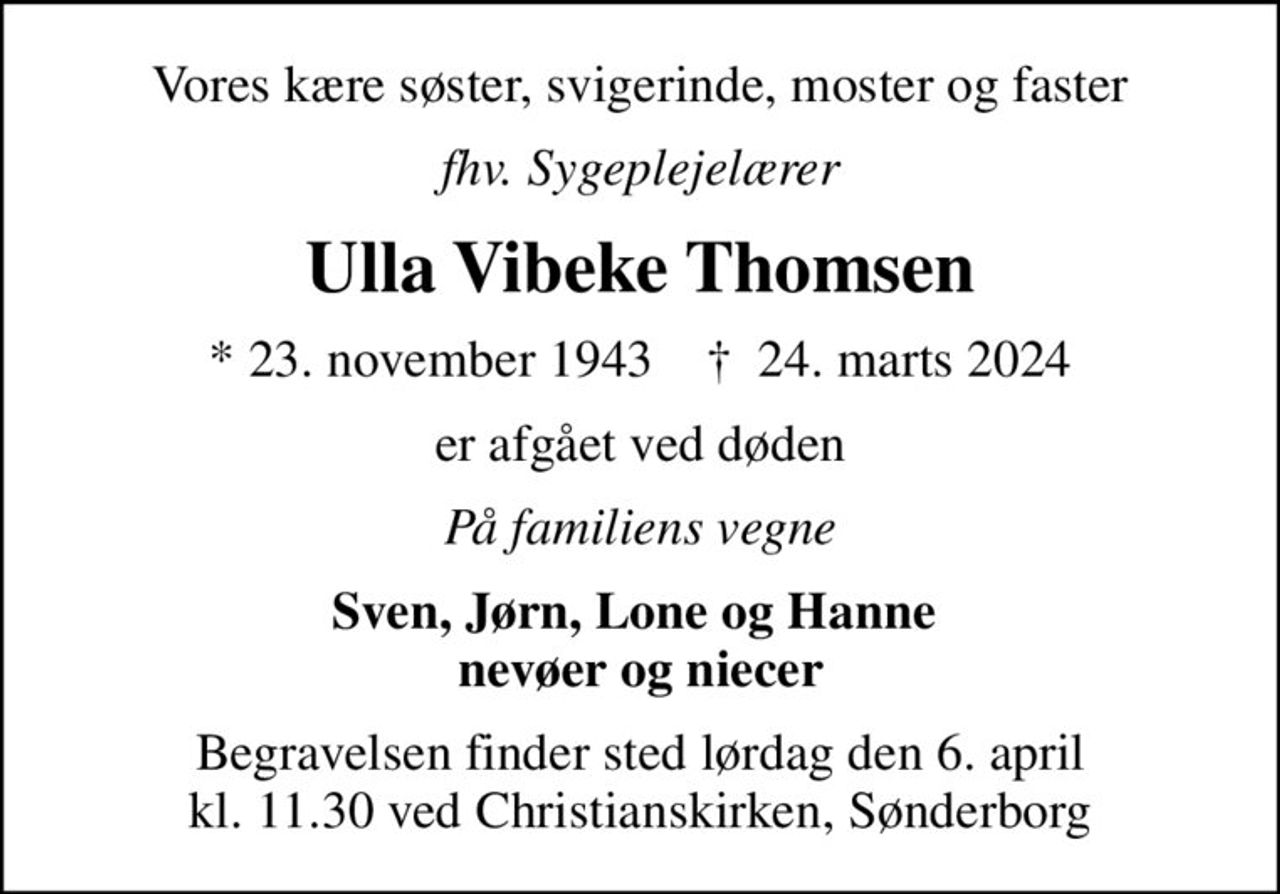 Vores kære søster, svigerinde, moster og faster
fhv. Sygeplejelærer
Ulla Vibeke Thomsen
* 23. november 1943    ✝ 24. marts 2024
er afgået ved døden
På familiens vegne
Sven, Jørn, Lone og Hanne  nevøer og niecer
Begravelsen finder sted lørdag den 6. april kl. 11.30 ved Christianskirken, Sønderborg