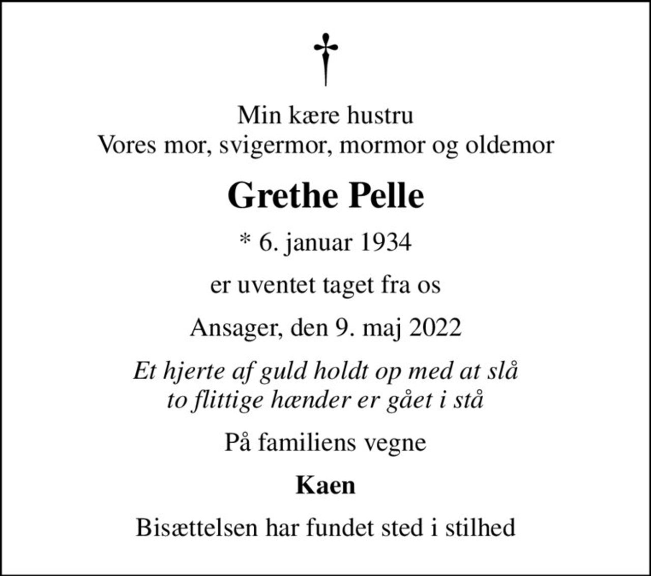 Min kære hustru Vores mor, svigermor, mormor og oldemor
Grethe Pelle
* 6. januar 1934
er uventet taget fra os
Ansager, den 9. maj 2022
Et hjerte af guld holdt op med at slå to flittige hænder er gået i stå
På familiens vegne
Kaen
Bisættelsen har fundet sted i stilhed