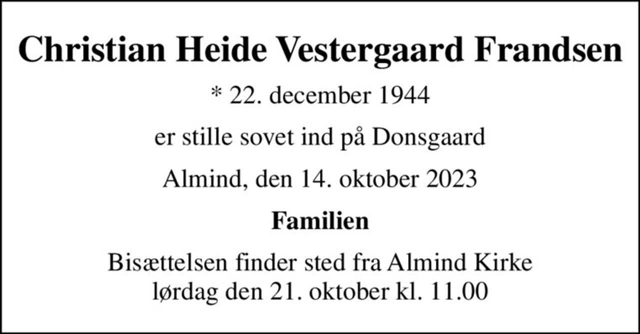 Christian Heide Vestergaard Frandsen
* 22. december 1944
er stille sovet ind på Donsgaard
Almind, den 14. oktober 2023
Familien
Bisættelsen finder sted fra Almind Kirke  lørdag den 21. oktober kl. 11.00