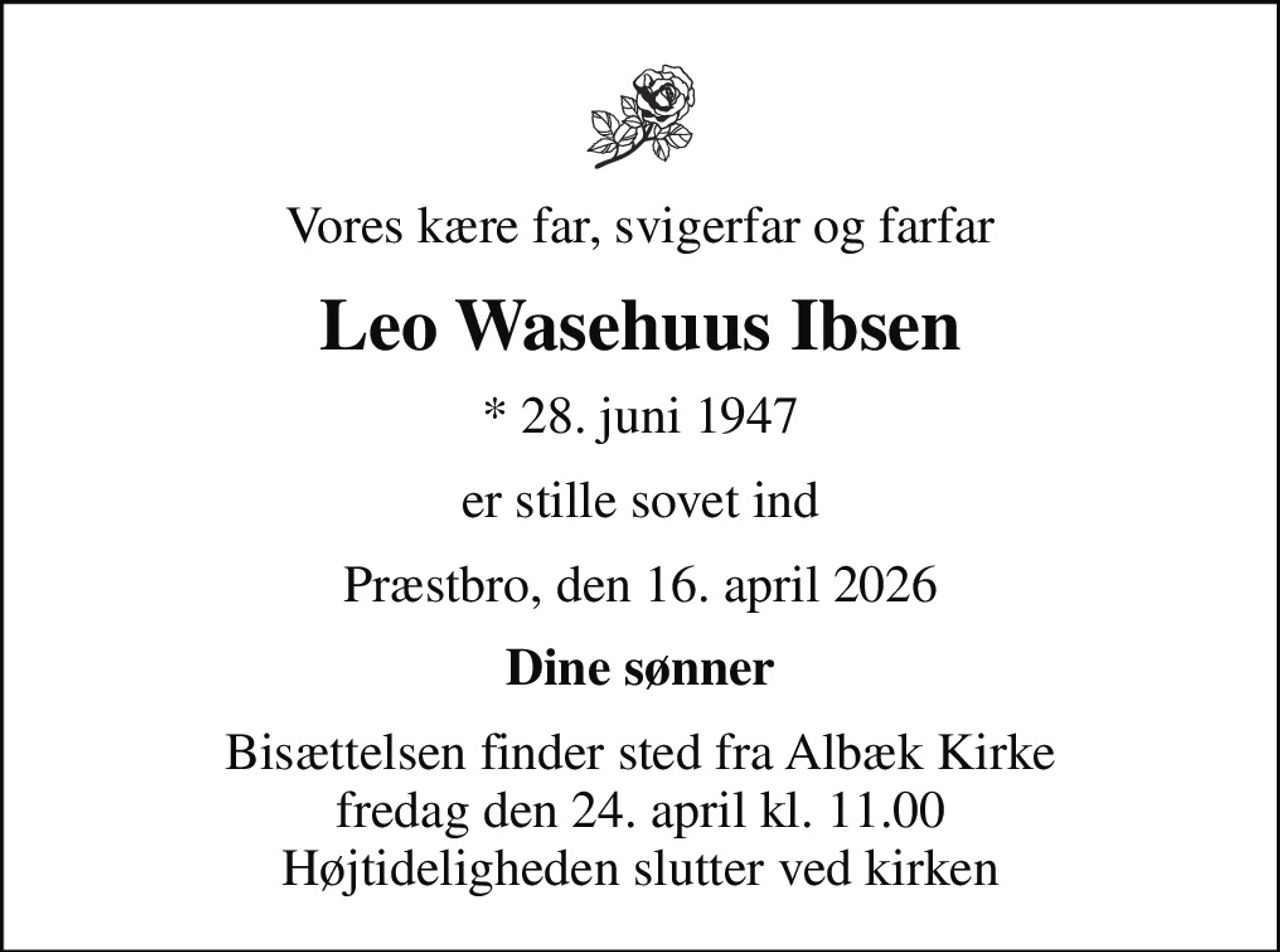 Vores kære far, svigerfar og farfar
Leo Wasehuus Ibsen
* 28. juni 1947
er stille sovet ind
Præstbro, den 16. april 2026
Dine sønner
Bisættelsen finder sted fra Albæk Kirke  fredag den 24. april kl. 11.00  Højtideligheden slutter ved kirken
