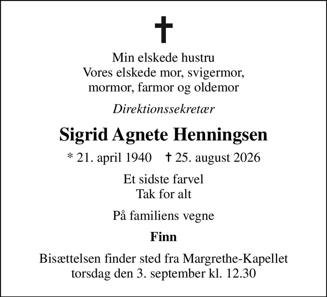 Min elskede hustru Vores elskede mor, svigermor, mormor, farmor og oldemor
Direktionssekretær
Sigrid Agnete Henningsen
* 21. april 1940    ✝ 25. august 2026
Et sidste farvel Tak for alt
På familiens vegne
Finn
Bisættelsen finder sted fra Margrethe-Kapellet  torsdag den 3. september kl. 12.30