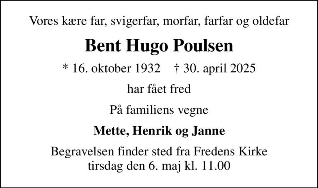 Vores kære far, svigerfar, morfar, farfar og oldefar
Bent Hugo Poulsen
* 16. oktober 1932    ✝ 30. april 2025
har fået fred
På familiens vegne
Mette, Henrik og Janne
Begravelsen finder sted fra Fredens Kirke  tirsdag den 6. maj kl. 11.00