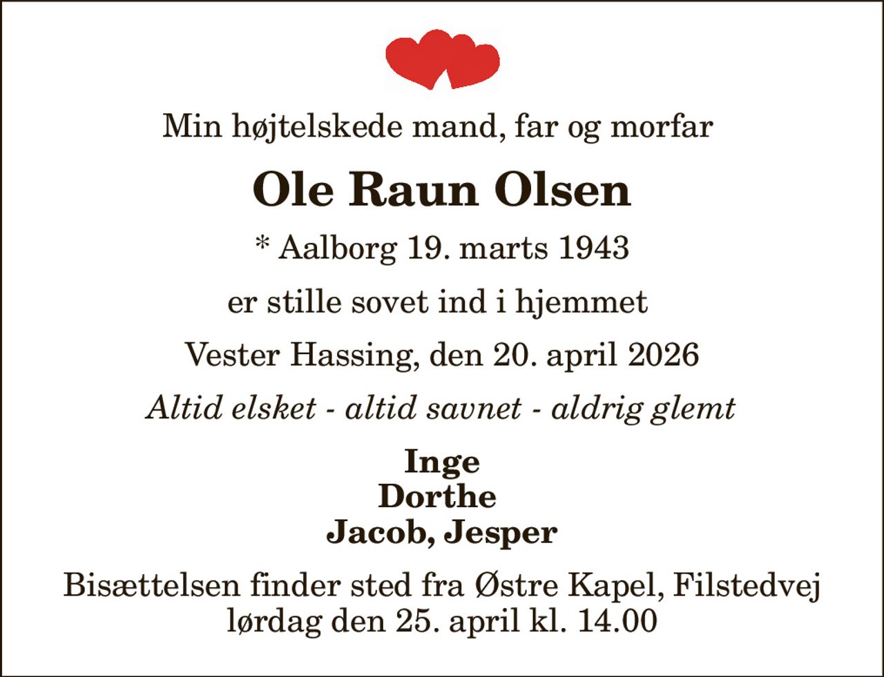 Min højtelskede mand, far og morfar 
Ole Raun Olsen
* Aalborg 19. marts 1943
er stille sovet ind i hjemmet 
Vester Hassing, den 20. april 2026
Altid elsket - altid savnet - aldrig glemt
Inge Dorthe  Jacob, Jesper
Bisættelsen finder sted fra Østre Kapel, Filstedvej  lørdag den 25. april kl. 14.00