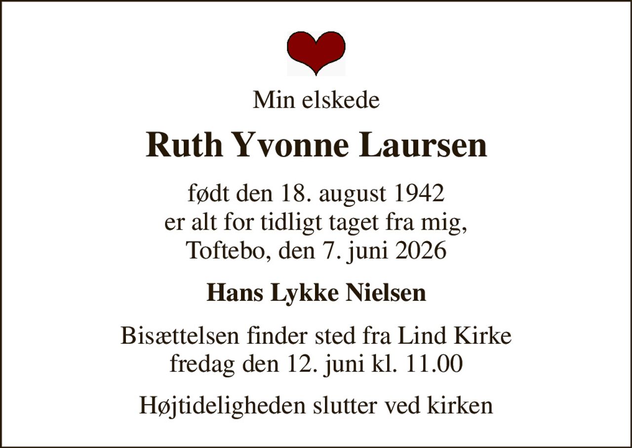 Min elskede 
Ruth Yvonne Laursen 
født den 18. august 1942 er alt for tidligt taget fra mig, Toftebo, den 7. juni 2026 
Hans Lykke Nielsen 
Bisættelsen finder sted fra Lind Kirke fredag den 12. juni kl. 11.00 
Højtideligheden slutter ved kirken