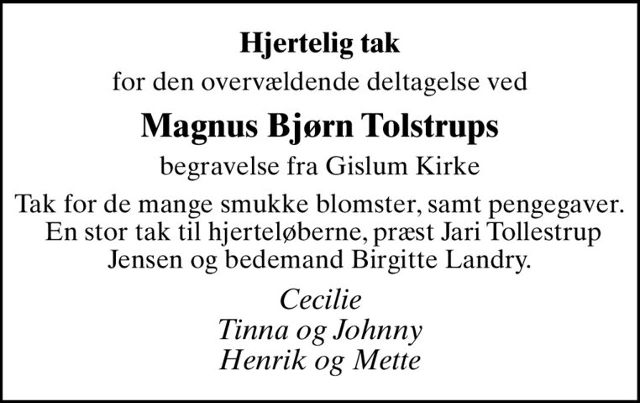 Hjertelig tak
for den overvældende deltagelse ved
Magnus Bjørn Tolstrups
begravelse fra Gislum Kirke
Tak for de mange smukke blomster, samt pengegaver.  En stor tak til hjerteløberne, præst Jari Tollestrup Jensen og bedemand Birgitte Landry.
Cecilie Tinna og Johnny Henrik og Mette