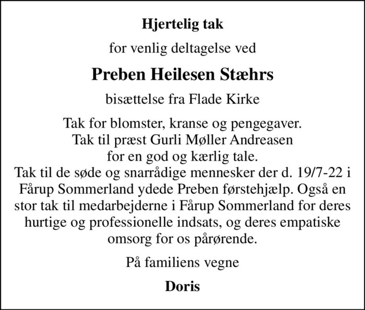 Hjertelig tak
for venlig deltagelse ved
Preben Heilesen Stæhrs
bisættelse fra Flade Kirke
Tak for blomster, kranse og pengegaver. Tak til præst Gurli Møller Andreasen  for en god og kærlig tale.  Tak til de søde og snarrådige mennesker der d. 19/7-22 i Fårup Sommerland ydede Preben førstehjælp. Også en stor tak til medarbejderne i Fårup Sommerland for deres hurtige og professionelle indsats, og deres empatiske omsorg for os pårørende.
På familiens vegne
Doris