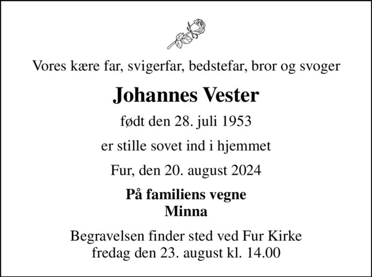 Vores kære far, svigerfar, bedstefar, bror og svoger
Johannes Vester
født den 28. juli 1953
er stille sovet ind i hjemmet
Fur, den 20. august 2024
På familiens vegne Minna
Begravelsen finder sted ved Fur Kirke  fredag den 23. august kl. 14.00