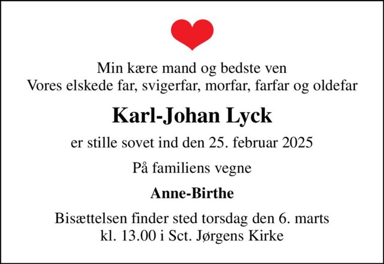 Min kære mand og bedste ven Vores elskede far, svigerfar, morfar, farfar og oldefar
Karl-Johan Lyck
er stille sovet ind den 25. februar 2025
På familiens vegne
Anne-Birthe
Bisættelsen finder sted torsdag den 6. marts kl. 13.00 i Sct. Jørgens Kirke