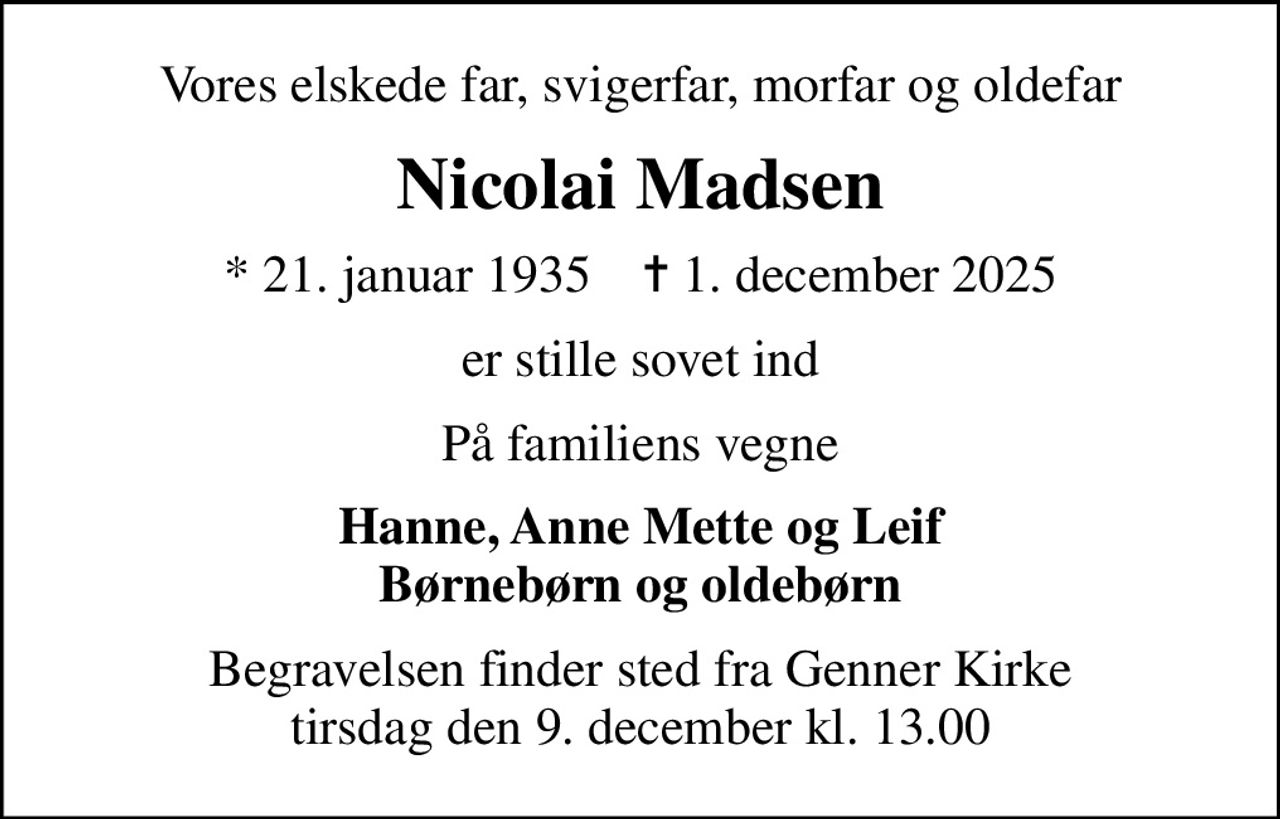 Vores elskede far, svigerfar, morfar og oldefar
Nicolai Madsen
* 21. januar 1935    ✝ 1. december 2025
er stille sovet ind
På familiens vegne
Hanne, Anne Mette og Leif Børnebørn og oldebørn
Begravelsen finder sted fra Genner Kirke  tirsdag den 9. december kl. 13.00
