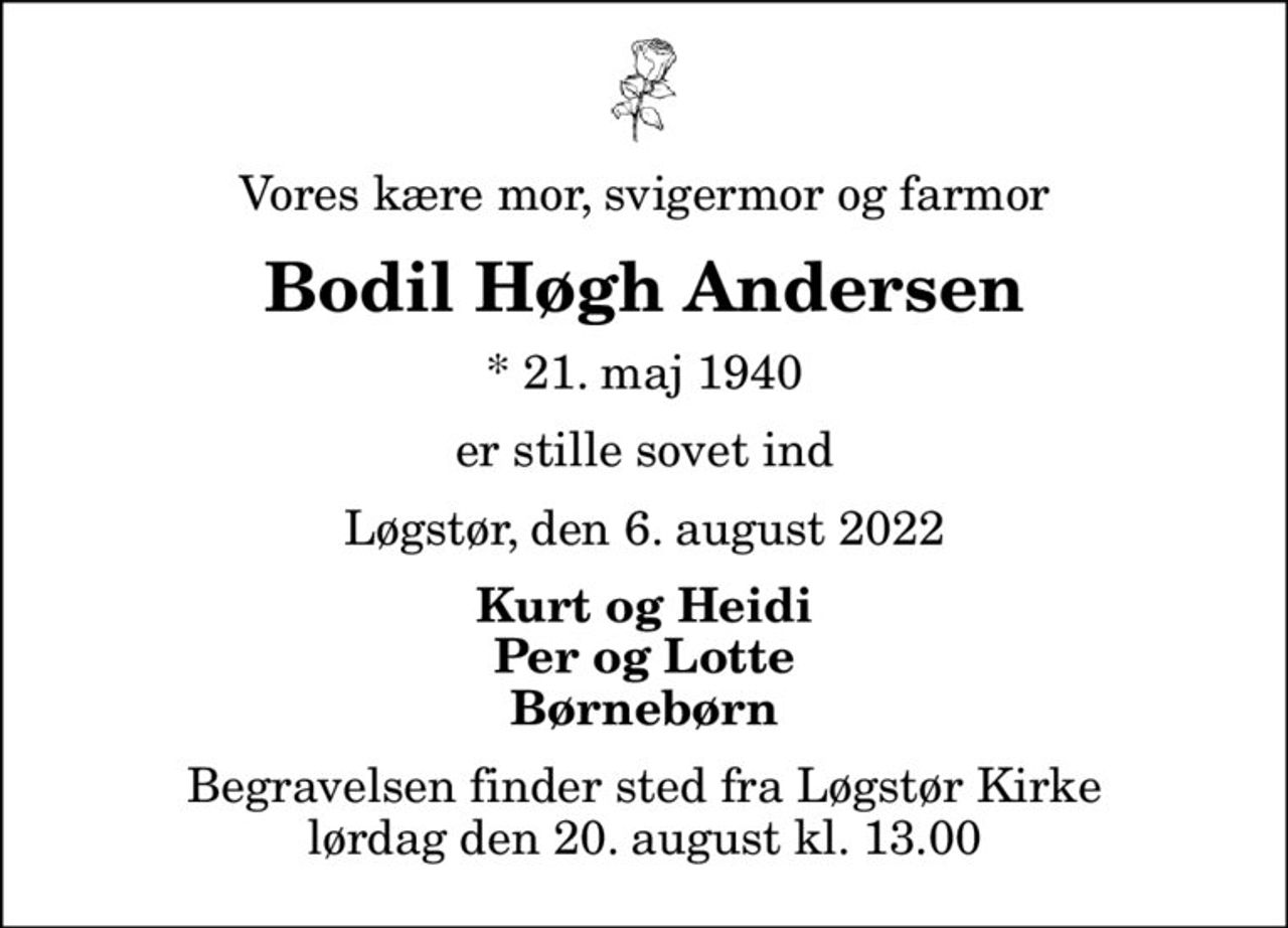 Vores kære mor, svigermor og farmor
Bodil Høgh Andersen
* 21. maj 1940
er stille sovet ind
Løgstør, den 6. august 2022
Kurt og Heidi Per og Lotte Børnebørn
Begravelsen finder sted fra Løgstør Kirke  lørdag den 20. august kl. 13.00