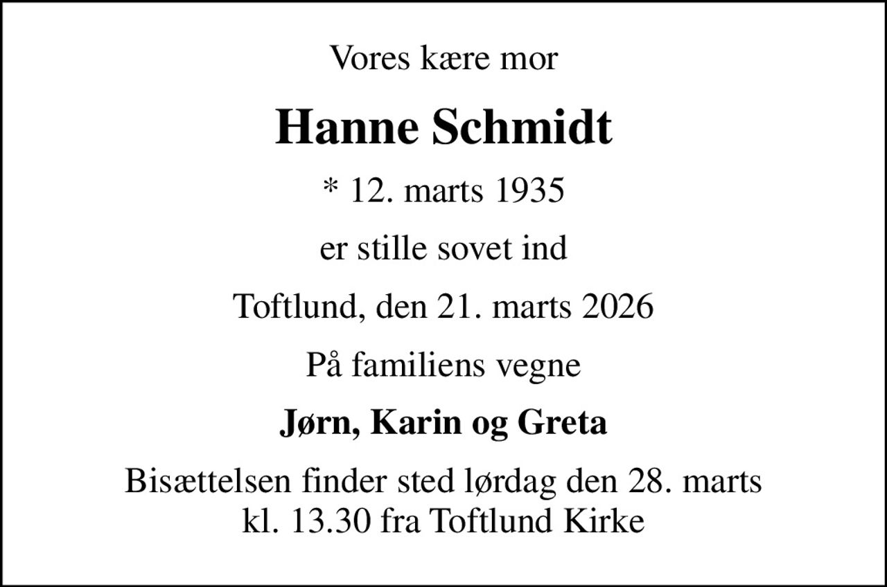 Vores kære mor
Hanne Schmidt
* 12. marts 1935
er stille sovet ind
Toftlund, den 21. marts 2026
På familiens vegne
Jørn, Karin og Greta
Bisættelsen finder sted lørdag den 28. marts kl. 13.30 fra Toftlund Kirke