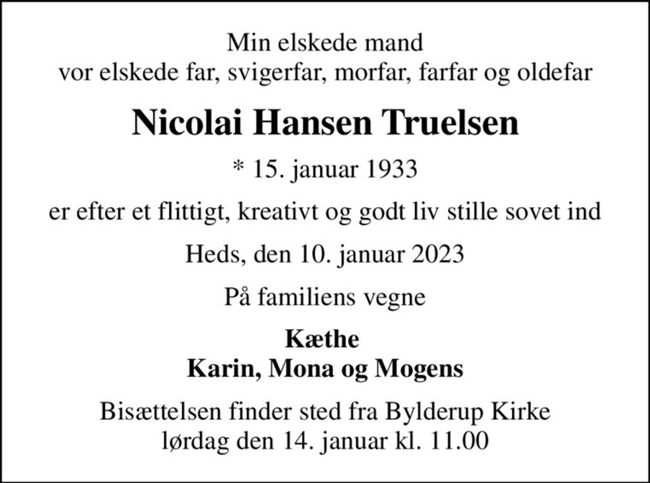 Min elskede mand vor elskede far, svigerfar, morfar, farfar og oldefar
Nicolai Hansen Truelsen
* 15. januar 1933
er efter et flittigt, kreativt og godt liv stille sovet ind
Heds, den 10. januar 2023
På familiens vegne
Kæthe  Karin, Mona og Mogens
Bisættelsen finder sted fra Bylderup Kirke  lørdag den 14. januar kl. 11.00