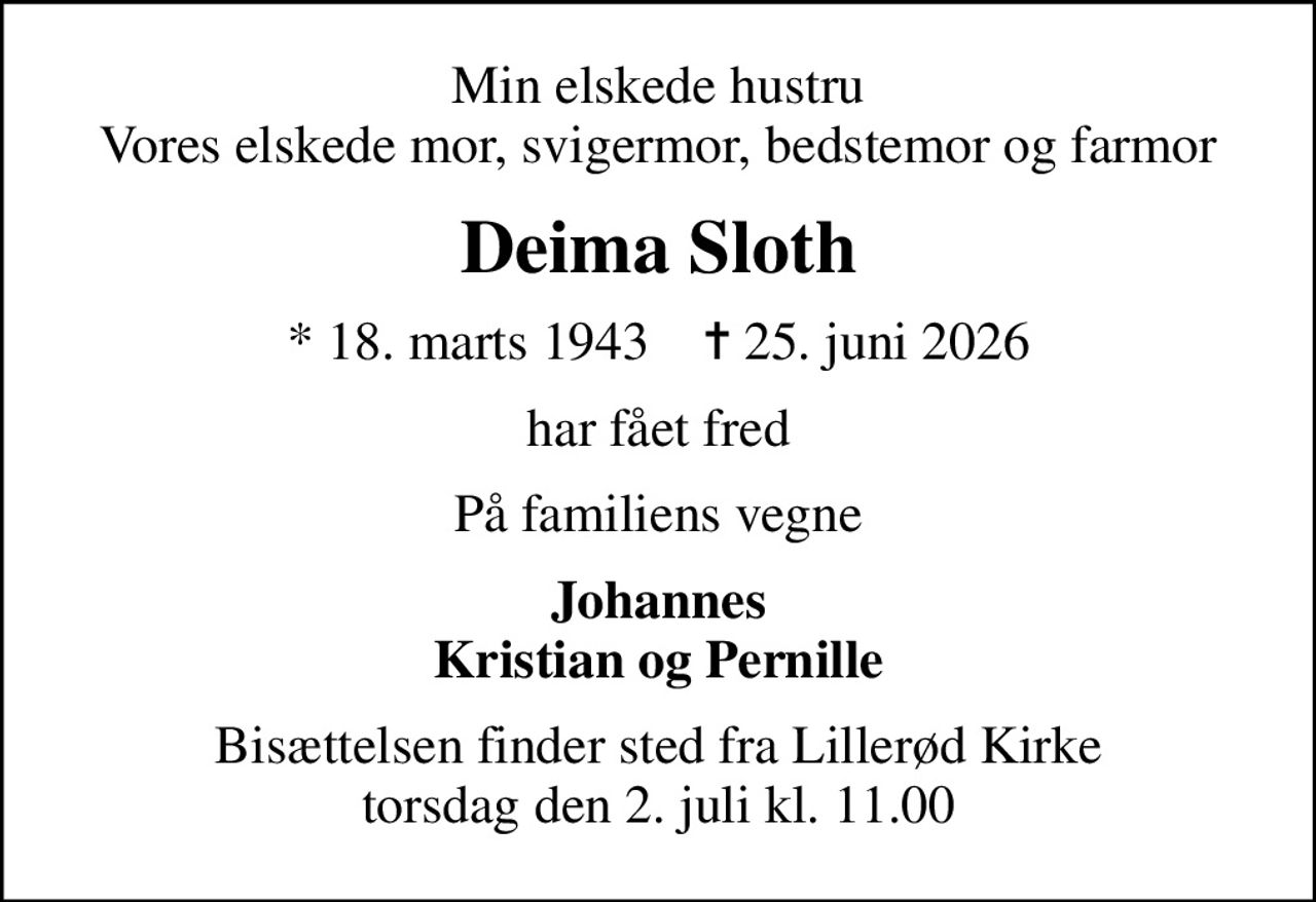Min elskede hustru Vores elskede mor, svigermor, bedstemor og farmor
Deima Sloth
* 18. marts 1943    ✝ 25. juni 2026
har fået fred
På familiens vegne
Johannes Kristian og Pernille
Bisættelsen finder sted fra Lillerød Kirke  torsdag den 2. juli kl. 11.00