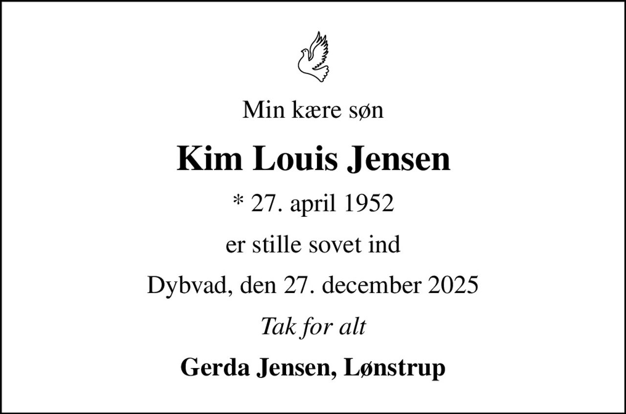 Min kære søn
Kim Louis Jensen
* 27. april 1952
er stille sovet ind
Dybvad, den 27. december 2025
Tak for alt
Gerda Jensen, Lønstrup