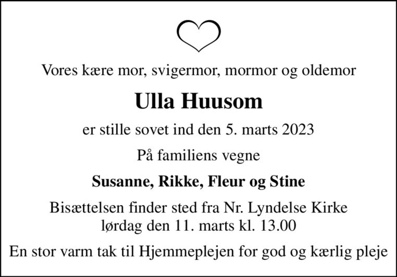 Vores kære mor, svigermor, mormor og oldemor
Ulla Huusom
er stille sovet ind den 5. marts 2023
På familiens vegne
Susanne, Rikke, Fleur og Stine
Bisættelsen finder sted fra Nr. Lyndelse Kirke  lørdag den 11. marts kl. 13.00 
En stor varm tak til Hjemmeplejen for god og kærlig pleje