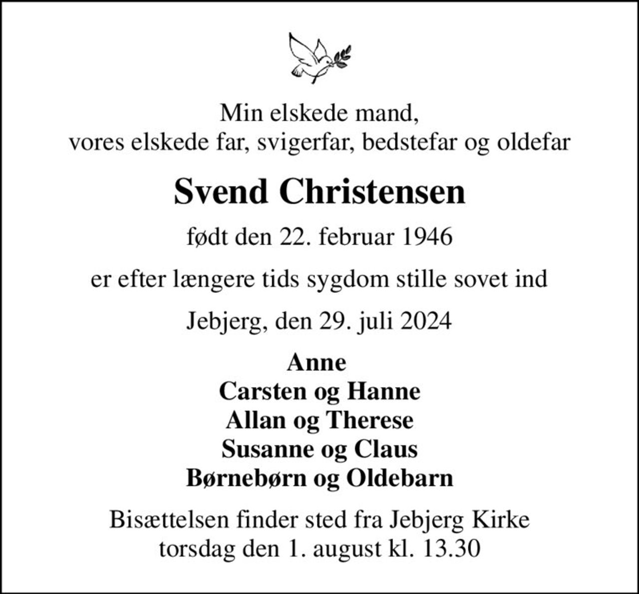 Min elskede mand, vores elskede far, svigerfar, bedstefar og oldefar
Svend Christensen
født den 22. februar 1946
er efter længere tids sygdom stille sovet ind
Jebjerg, den 29. juli 2024
Anne  Carsten og Hanne Allan og Therese Susanne og Claus Børnebørn og Oldebarn
Bisættelsen finder sted fra Jebjerg Kirke  torsdag den 1. august kl. 13.30